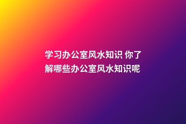 学习办公室风水知识 你了解哪些办公室风水知识呢